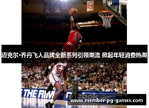 迈克尔·乔丹飞人品牌全新系列引领潮流 掀起年轻消费热潮