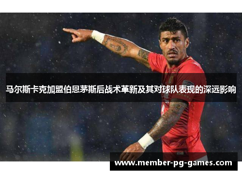 马尔斯卡克加盟伯恩茅斯后战术革新及其对球队表现的深远影响 马尔斯卡克加盟伯恩茅斯后战术革新及其对球队表现的深远影响