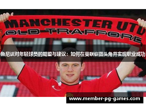 鲁尼谈对年轻球员的期望与建议:如何在曼联崭露头角并实现职业成功 鲁尼谈对年轻球员的期望与建议:如何在曼联崭露头角并实现职业成功